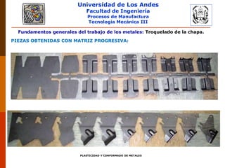 Universidad de Los Andes
Facultad de Ingeniería
Procesos de Manufactura
Tecnología Mecánica III
PLASTICIDAD Y CONFORMADO DE METALES
Fundamentos generales del trabajo de los metales: Troquelado de la chapa.
PIEZAS OBTENIDAS CON MATRIZ PROGRESIVA:
 
