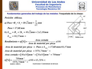 Universidad de Los Andes
Facultad de Ingeniería
Procesos de Manufactura
Tecnología Mecánica III
RUBEN D. AÑEZ R. PLASTICIDAD Y CONFORMADO DE METALES
Fundamentos generales del trabajo de los metales: Troquelado de la chapa:
 
2
5
2
2
2 40 2 2 2 00
60 57
100
   

 

1 s
tira r
tira
Posición oblicua.
a) Paso =B + b = 10 mm + mm
Paso = 17,68 mm
b ) L B b mm x , mm
L , mm
Area cortada
Rendimiento % x
Area de material por pieza
Area de material por pieza

   
 
2
2 2 2
2
2
60 57
1070 74
40 10 30 10 700
700
100 65 38
1070 74


  
 
tira
Paso x L 17,68 mmx , mm
Area de material por pieza , mm
Area cortada x mm x mm mm
mm
% x , %
, mm

 