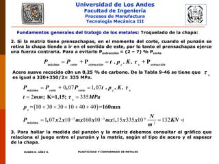 Universidad de Los Andes
Facultad de Ingeniería
Procesos de Manufactura
Tecnología Mecánica III
RUBEN D. AÑEZ R. PLASTICIDAD Y CONFORMADO DE METALES
Fundamentos generales del trabajo de los metales: Troquelado de la chapa:
2. Si la matriz tiene prensachapas, en el momento del corte, cuando el punzón se
retira la chapa tiende a ir en el sentido de este, por lo tanto el prensachapas ejerce
una fuerza contraria. Para a evitarlo Pextracción = (2 – 7) % Pcorte
+ P . . . + Pmáxima corte extracción c s extracción
P P t p K  
Acero suave recocido c0n un 0,25 % de carbono. De la Tabla 9-46 se tiene que
es igual a 320+350/2= 335 MPa.
s

 
3 3 6
2
0 07 1 07
2 335
10 30 30 10 40 40
1 07 2 10 160 10 1 15 335 10 132
+ , , . . .
; K=1,15;
= =160mm
, ,
máxima corte corte c s
s
c
máxima
P P P t p K
t mm MPa
p
N
P x x mx x mx x x KN
m


 
 
 
    
 
3. Para hallar la medida del punzón y la matriz debemos consultar el gráfico que
relaciona el juego entre el punzón y la matriz, según el tipo de acero y el espesor
de la chapa.
 