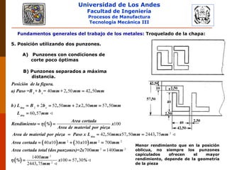 Universidad de Los Andes
Facultad de Ingeniería
Procesos de Manufactura
Tecnología Mecánica III
Fundamentos generales del trabajo de los metales: Troquelado de la chapa:
5. Posición utilizando dos punzones.
A) Punzones con condiciones de
corte poco óptimas
B) Punzones separados a máxima
distancia.
 
2
40 2 50 42 50
2 52 50 2 2 50 57 50
60 57
100

    

 
1 s
tira r
tira
Posición de la figura.
a) Paso =B + b = mm + , mm , mm
b ) L B b , mm x , mm , mm
L , mm
Area cortada
Rendimiento % x
Area de material por pieza
Area de material por

   
 
2
2 2 2
2 2
2
2
42 50 57 50 2443 75
40 10 30 10 700
700 1400
1400
100 57 30
2443 75
  
  

 
tira
pieza Paso x L , mmx , mm , mm
Area cortada x mm x mm mm
Area cortada total (dos punzones)=2x mm mm
mm
% x , %
, mm

Menor rendimiento que en la posición
oblicua, no siempre los punzones
capiculados ofrecen el mayor
rendimiento, depende de la geometría
de la pieza
 
