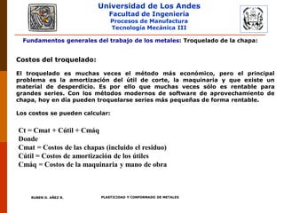 Universidad de Los Andes
Facultad de Ingeniería
Procesos de Manufactura
Tecnología Mecánica III
RUBEN D. AÑEZ R. PLASTICIDAD Y CONFORMADO DE METALES
Fundamentos generales del trabajo de los metales: Troquelado de la chapa:
Costos del troquelado:
El troquelado es muchas veces el método más económico, pero el principal
problema es la amortización del útil de corte, la maquinaria y que existe un
material de desperdicio. Es por ello que muchas veces sólo es rentable para
grandes series. Con los métodos modernos de software de aprovechamiento de
chapa, hoy en día pueden troquelarse series más pequeñas de forma rentable.
Los costos se pueden calcular:
Ct = Cmat + Cútil + Cmáq
Donde
Cmat = Costos de las chapas (incluido el residuo)
Cútil = Costos de amortización de los útiles
Cmáq = Costos de la maquinaria y mano de obra
 