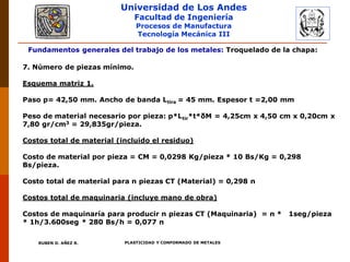Universidad de Los Andes
Facultad de Ingeniería
Procesos de Manufactura
Tecnología Mecánica III
RUBEN D. AÑEZ R. PLASTICIDAD Y CONFORMADO DE METALES
Fundamentos generales del trabajo de los metales: Troquelado de la chapa:
7. Número de piezas mínimo.
Esquema matriz 1.
Paso p= 42,50 mm. Ancho de banda Ltira = 45 mm. Espesor t =2,00 mm
Peso de material necesario por pieza: p*Ltir*t*δM = 4,25cm x 4,50 cm x 0,20cm x
7,80 gr/cm3 = 29,835gr/pieza.
Costos total de material (incluido el residuo)
Costo de material por pieza = CM = 0,0298 Kg/pieza * 10 Bs/Kg = 0,298
Bs/pieza.
Costo total de material para n piezas CT (Material) = 0,298 n
Costos total de maquinaria (incluye mano de obra)
Costos de maquinaría para producir n piezas CT (Maquinaria) = n * 1seg/pieza
* 1h/3.600seg * 280 Bs/h = 0,077 n
 
