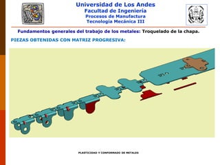 Universidad de Los Andes
Facultad de Ingeniería
Procesos de Manufactura
Tecnología Mecánica III
PLASTICIDAD Y CONFORMADO DE METALES
Fundamentos generales del trabajo de los metales: Troquelado de la chapa.
PIEZAS OBTENIDAS CON MATRIZ PROGRESIVA:
 