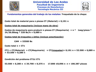 Universidad de Los Andes
Facultad de Ingeniería
Procesos de Manufactura
Tecnología Mecánica III
Fundamentos generales del trabajo de los metales: Troquelado de la chapa:
Costo total de material para n piezas CT (Material) = 0,191 n
Costos total de maquinaria (incluye mano de obra)
Costos de maquinaría para producir n piezas CT (Maquinaria) = n * 1seg/pieza *
1h/36.00seg * 320 Bs/h = 0,089 n
Costos total de troqueles y útiles (incluye amortización)
CAM = 53500 Bs
Costo total 1 = CT1
CT2 = CT(Material) + CT(Maquinaria) + CT(troqueles)= 0,191 n + 53.500 + 0,089 n
= 53.500 + 0,280 n
Condición del problema CT2≤ CT1
53.500 + 0,280 n ≤ 35.700 + 0,375 n 17.800 ≤0,096 n n = 186.387 piezas
 
