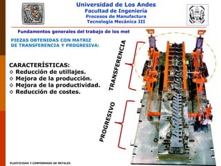 Universidad de Los Andes
Facultad de Ingeniería
Procesos de Manufactura
Tecnología Mecánica III
PLASTICIDAD Y CONFORMADO DE METALES
Fundamentos generales del trabajo de los metales: Troquelado de la chapa.
PIEZAS OBTENIDAS CON MATRIZ
DE TRANSFERENCIA Y PROGRESIVA:
CARACTERÍSTICAS:
◊ Reducción de utillajes.
◊ Mejora de la producción.
◊ Mejora de la productividad.
◊ Reducción de costes.
 