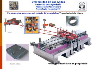 Universidad de Los Andes
Facultad de Ingeniería
Procesos de Manufactura
Tecnología Mecánica III
RUBEN D. AÑEZ R. PLASTICIDAD Y CONFORMADO DE METALES
Fundamentos generales del trabajo de los metales: Troquelado de la chapa.
Roscado automático en progresivo
 