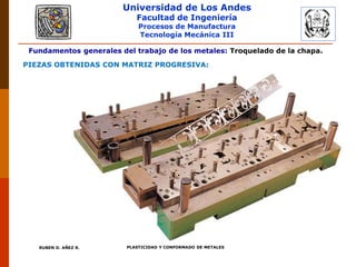 Universidad de Los Andes
Facultad de Ingeniería
Procesos de Manufactura
Tecnología Mecánica III
RUBEN D. AÑEZ R. PLASTICIDAD Y CONFORMADO DE METALES
Fundamentos generales del trabajo de los metales: Troquelado de la chapa.
PIEZAS OBTENIDAS CON MATRIZ PROGRESIVA:
 