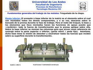 Universidad de Los Andes
Facultad de Ingeniería
Procesos de Manufactura
Tecnología Mecánica III
RUBEN D. AÑEZ R. PLASTICIDAD Y CONFORMADO DE METALES
Fundamentos generales del trabajo de los metales: Troquelado de la chapa.
Planta inferior: El armazón o base inferior de la matriz es el elemento sobre el cual
van montados todos los demás componentes, y a su vez, descansa sobre la
bancada de la prensa durante la fase de trabajo. Para el resto del troquel, la base y
los elementos que lleva montados hacen las funciones de apoyo puesto que
«recibirán» toda la fuerza de transformación que la prensa aplique sobre ella.
Sobre la base inferior se montan las columnas guía que sirven como referencia de
centraje entre la parte superior e inferior, (parte móvil / parte fija). Asimismo,
dicha base tiene la misión de absorber y neutralizar todas las fuerzas que inciden
sobre su superficie durante la transformación.
 