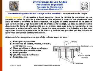 Universidad de Los Andes
Facultad de Ingeniería
Procesos de Manufactura
Tecnología Mecánica III
RUBEN D. AÑEZ R. PLASTICIDAD Y CONFORMADO DE METALES
Fundamentos generales del trabajo de los metales: : Troquelado de la chapa.
Planta superior: El Armazón o base superior tiene la misión de aglutinar en su
superficie todas la placas y elementos que sujetan y montan los punzones que
lleva la matriz, además la base superior, va sujeta al carro superior de la prensa
que la inmoviliza y fija durante todo el proceso de trabajo. La base superior recibe
directamente todo el movimiento de la prensa para que esta lo transmita a los
punzones y estos transformen la chapa. La base superior y la inferior son las que
aglutinan todos los elementos de la matriz y ambas van guiadas por las columnas
guía y los casquillos correspondientes.
Algunos de los componentes que aloja la base superior son:
a) Placa porta punzones
b) Punzones de cortar, doblar, embutir,
centradores, .......
c) Placa sufridera o placa de choque
d) Casquillos guia o columnas
e) Placa pisador
f) Columnas guia auxiliares
g) Resortes, etc.
 