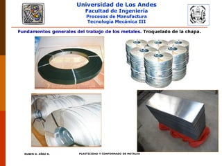 Universidad de Los Andes
Facultad de Ingeniería
Procesos de Manufactura
Tecnología Mecánica III
RUBEN D. AÑEZ R. PLASTICIDAD Y CONFORMADO DE METALES
Fundamentos generales del trabajo de los metales. Troquelado de la chapa.
 
