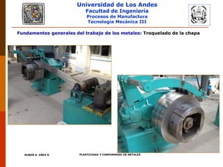 Universidad de Los Andes
Facultad de Ingeniería
Procesos de Manufactura
Tecnología Mecánica III
RUBEN D. AÑEZ R. PLASTICIDAD Y CONFORMADO DE METALES
Fundamentos generales del trabajo de los metales: Troquelado de la chapa
 