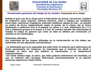 Universidad de Los Andes
Facultad de Ingeniería
Procesos de Manufactura
Tecnología Mecánica III
RUBEN D. AÑEZ R. PLASTICIDAD Y CONFORMADO DE METALES
Fundamentos generales del trabajo de los metales: Troquelado de la chapa:
Debido al gran uso de la chapa para la fabricación de piezas, carrocerías, trabajos
de calderería como tuberías, material eléctrico, latas u objetos tan cotidianos
como ollas, cubertería, fregaderos, estuches metálicos, agujas de hilo... su estudio
se realiza de forma independiente según el grosor de la chapa. Así se llama
hojalatería o calderería fina si el espesor es menor a 1 mm, chapistería de 1 a 3
mm y calderería gruesa si es mayor a 3 mm. En nuestro estudio nos referiremos al
trabajo en chapa en general que como se sabe se obtiene por laminación en
caliente en las metalurgias.
Materiales utilizados.
Los materiales de las chapas utilizadas en la conformación en frío deben ser
materiales con las siguientes características:
La plasticidad que es la capacidad que debe tener el material para deformarse de
forma permanente sin romperse. Es importante que el material sea dúctil y
maleable es decir que sea plástico al traccionarse y al comprimirse
respectivamente.
Un límite elástico bajo, es decir, que debe poderse deformarse con facilidad, ya
que un material sólo consigue deformarse permanentemente si se ejercen
esfuerzos superiores a dicho límite.
 