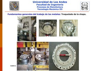 Universidad de Los Andes
Facultad de Ingeniería
Procesos de Manufactura
Tecnología Mecánica III
RUBEN D. AÑEZ R. PLASTICIDAD Y CONFORMADO DE METALES
Fundamentos generales del trabajo de los metales: Troquelado de la chapa.
 