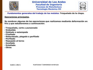 Universidad de Los Andes
Facultad de Ingeniería
Procesos de Manufactura
Tecnología Mecánica III
RUBEN D. AÑEZ R. PLASTICIDAD Y CONFORMADO DE METALES
Fundamentos generales del trabajo de los metales: Troquelado de la chapa.
Operaciones principales.
Se nombran algunas de las operaciones que realizamos mediante deformación en
frío y que estudiaremos a continuación:
Troquelado, corte y punzonado
Embutido
Doblado o estampado
Cizallado
Rebordeado, plegado o perfilado
Perfilado
Repujado al torno
Acuñado
Entallado
Otras
 