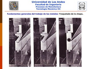 Universidad de Los Andes
Facultad de Ingeniería
Procesos de Manufactura
Tecnología Mecánica III
RUBEN D. AÑEZ R. PLASTICIDAD Y CONFORMADO DE METALES
Fundamentos generales del trabajo de los metales: Troquelado de la chapa.
 