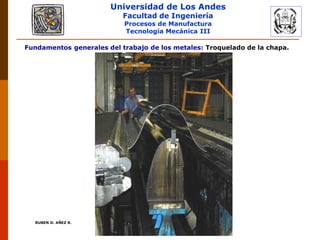 Universidad de Los Andes
Facultad de Ingeniería
Procesos de Manufactura
Tecnología Mecánica III
RUBEN D. AÑEZ R. PLASTICIDAD Y CONFORMADO DE METALES
Fundamentos generales del trabajo de los metales: Troquelado de la chapa.
 