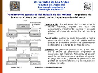 Universidad de Los Andes
Facultad de Ingeniería
Procesos de Manufactura
Tecnología Mecánica III
RUBEN D. AÑEZ R. PLASTICIDAD Y CONFORMADO DE METALES
Fundamentos generales del trabajo de los metales: Troquelado de
la chapa: Corte y punzonado de la chapa: Mecánica del corte
Deformación: los esfuerzos del punzón sobre la
chapa metálica, originan en ésta una
deformación, inicialmente elástica y después
plástica, alrededor de los bordes del punzón y
matriz.
Penetración: los filos de corte del punzón y matriz
penetran dentro del material, produciéndose
grietas en el material debido a la concentración
de tensiones a lo largo de los filos de corte.
Fractura: las grietas originadas a uno y otro lado
de la chapa se encuentran, originando la
separación del material. Asimismo, el punzón
continúa su descenso para expulsar el recorte.
El juego de corte J, permite la penetración del
punzón en la matriz (figura 3) y la expulsión del
material cortado.
 