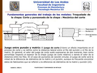Universidad de Los Andes
Facultad de Ingeniería
Procesos de Manufactura
Tecnología Mecánica III
RUBEN D. AÑEZ R. PLASTICIDAD Y CONFORMADO DE METALES
Fundamentos generales del trabajo de los metales: Troquelado de
la chapa: Corte y punzonado de la chapa : Mecánica del corte
Juego entre punzón y matriz: El juego de corte J tiene un efecto importante en el
proceso de corte y se define como la distancia lateral entre el filo del punzón y el filo de la
matriz. En general, el valor del juego de corte suele expresarse de dos maneras, bien como
porcentaje respecto al espesor de la chapa (juego de corte relativo) o dando el valor de la
distancia entre los filos. En el caso de punzones de sección circular, el juego de corte será la
mitad de la diferencia de diámetros de la matriz y el punzón, aunque es frecuente encontrar
datos de fabricantes que se refieren a la diferencia de diámetros de la matriz y punzón (2J).
 