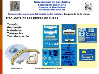 Universidad de Los Andes
Facultad de Ingeniería
Procesos de Manufactura
Tecnología Mecánica III
RUBEN D. AÑEZ R. PLASTICIDAD Y CONFORMADO DE METALES
Fundamentos generales del trabajo de los metales: Troquelado de la chapa.
TIPOLOGÍA DE LAS PIEZAS DE CHAPA
Tamaño
Geometría
Materiales
Tolerancias
Transformación
 