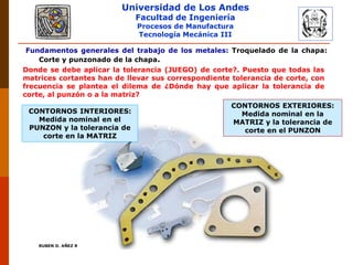Universidad de Los Andes
Facultad de Ingeniería
Procesos de Manufactura
Tecnología Mecánica III
RUBEN D. AÑEZ R. PLASTICIDAD Y CONFORMADO DE METALES
Fundamentos generales del trabajo de los metales: Troquelado de la chapa:
Corte y punzonado de la chapa.
Donde se debe aplicar la tolerancia (JUEGO) de corte?. Puesto que todas las
matrices cortantes han de llevar sus correspondiente tolerancia de corte, con
frecuencia se plantea el dilema de ¿Dónde hay que aplicar la tolerancia de
corte, al punzón o a la matriz?
CONTORNOS INTERIORES:
Medida nominal en el
PUNZON y la tolerancia de
corte en la MATRIZ
CONTORNOS EXTERIORES:
Medida nominal en la
MATRIZ y la tolerancia de
corte en el PUNZON
 
