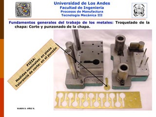 Universidad de Los Andes
Facultad de Ingeniería
Procesos de Manufactura
Tecnología Mecánica III
RUBEN D. AÑEZ R. PLASTICIDAD Y CONFORMADO DE METALES
Fundamentos generales del trabajo de los metales: Troquelado de la
chapa: Corte y punzonado de la chapa.
0 00
0 07
55 

,
,

0 09
0 06
40 

,
,

 