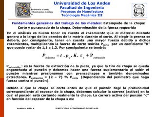 Universidad de Los Andes
Facultad de Ingeniería
Procesos de Manufactura
Tecnología Mecánica III
RUBEN D. AÑEZ R. PLASTICIDAD Y CONFORMADO DE METALES
Fundamentos generales del trabajo de los metales: Estampado de la chapa:
Corte y punzonado de la chapa. Determinación de la fuerza requerida
R
s

Resistencia a la rotura
Resistencia al corte
En el análisis es bueno tener en cuenta el rozamiento que el material dilatado
genera a lo largo de las paredes de la matriz durante el corte. Al elegir la prensa se
deberá, por consiguiente, tener en cuenta una mayor fuerza debido a dichos
rozamientos, multiplicando la fuerza de corte teórica Pcorte por un coeficiente “K”
que puede variar de 1,1 a 1,2. Por consiguiente se tendrá:
 . . . + Pmáxima c s extracción
P t p K 
Pextracción : es la fuerza de extracción de la pieza, ya que la tira de chapa se queda
enganchada al punzón y debemos hacer una fuerza suplementaria al subir el
punzón mientras presionamos con prensachapas o también denominados
extractores. Pextracción = (2 – 7) % Pcorte (Dependiendo del perímetro que haga
fuerza contra el punzón).
Debido a que la chapa se corta antes de que el punzón baje la profundidad
correspondiente al espesor de la chapa, debemos calcular la carrera (activa) en la
cual el punzón está cortando realmente la chapa. La carrera activa del punzón “c”
en función del espesor de la chapa s es:
 