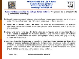 Universidad de Los Andes
Facultad de Ingeniería
Procesos de Manufactura
Tecnología Mecánica III
RUBEN D. AÑEZ R. PLASTICIDAD Y CONFORMADO DE METALES
Existen diversas maneras de efectuar este ángulo de escape, que dependen corrientemente
clase del material cortado y del número de piezas que se desea obtener:
A partir de la misma arista de corte. Se hace así frecuentemente en matrices
destinadas de metales blandos, como, por ejemplo, latón, aluminio, alpaca, plomo, etc.
(Fig. 9-302A).
Dejando una parte recta a partir de la arista de corte, con una profundidad de dos
o tres veces el espesor del material cortado. Este sistema se aplica en matrices
destinadas a cortar materiales duros, por ejemplo, hierro, acero, etc. (Fig. 9-302B),
con perfiles muy exactos.
A partir de la arista de corte de la matriz, el contorna, en un espesor de dos o tres
veces el espesor del material cortado. Es ligeramente cónico y, a partir del espesor
indicado, la conicidad aumenta rápidamente en un número mayor de determinado de
grados. Este sistema se aplica en matrices destinadas a cortar materiales muy duros
(Fig. 9-302C), que no requieran precisión en su contorno.
Fundamentos generales del trabajo de los metales: Troquelado de la chapa: Corte
y punzonado de la chapa.
 