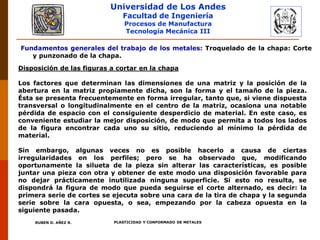 Universidad de Los Andes
Facultad de Ingeniería
Procesos de Manufactura
Tecnología Mecánica III
RUBEN D. AÑEZ R. PLASTICIDAD Y CONFORMADO DE METALES
Disposición de las figuras a cortar en la chapa
Los factores que determinan las dimensiones de una matriz y la posición de la
abertura en la matriz propiamente dicha, son la forma y el tamaño de la pieza.
Ésta se presenta frecuentemente en forma irregular, tanto que, si viene dispuesta
transversal o longitudinalmente en el centro de la matriz, ocasiona una notable
pérdida de espacio con el consiguiente desperdicio de material. En este caso, es
conveniente estudiar la mejor disposición, de modo que permita a todos los lados
de la figura encontrar cada uno su sitio, reduciendo al mínimo la pérdida de
material.
Sin embargo, algunas veces no es posible hacerlo a causa de ciertas
irregularidades en los perfiles; pero se ha observado que, modificando
oportunamente la silueta de la pieza sin alterar las características, es posible
juntar una pieza con otra y obtener de este modo una disposición favorable para
no dejar prácticamente inutilizada ninguna superficie. Si esto no resulta, se
dispondrá la figura de modo que pueda seguirse el corte alternado, es decir: la
primera serie de cortes se ejecuta sobre una cara de la tira de chapa y la segunda
serie sobre la cara opuesta, o sea, empezando por la cabeza opuesta en la
siguiente pasada.
Fundamentos generales del trabajo de los metales: Troquelado de la chapa: Corte
y punzonado de la chapa.
 