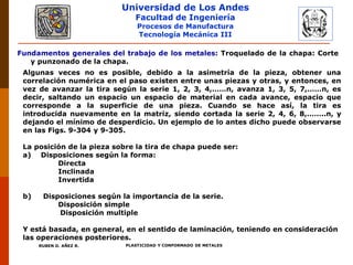 Universidad de Los Andes
Facultad de Ingeniería
Procesos de Manufactura
Tecnología Mecánica III
RUBEN D. AÑEZ R. PLASTICIDAD Y CONFORMADO DE METALES
Algunas veces no es posible, debido a la asimetría de la pieza, obtener una
correlación numérica en el paso existen entre unas piezas y otras, y entonces, en
vez de avanzar la tira según la serie 1, 2, 3, 4,……n, avanza 1, 3, 5, 7,……n, es
decir, saltando un espacio un espacio de material en cada avance, espacio que
corresponde a la superficie de una pieza. Cuando se hace así, la tira es
introducida nuevamente en la matriz, siendo cortada la serie 2, 4, 6, 8,……..n, y
dejando el mínimo de desperdicio. Un ejemplo de lo antes dicho puede observarse
en las Figs. 9-304 y 9-305.
La posición de la pieza sobre la tira de chapa puede ser:
a) Disposiciones según la forma:
Directa
Inclinada
Invertida
b) Disposiciones según la importancia de la serie.
Disposición simple
Disposición multiple
Y está basada, en general, en el sentido de laminación, teniendo en consideración
las operaciones posteriores.
Fundamentos generales del trabajo de los metales: Troquelado de la chapa: Corte
y punzonado de la chapa.
 