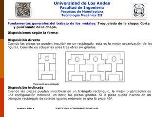 Universidad de Los Andes
Facultad de Ingeniería
Procesos de Manufactura
Tecnología Mecánica III
RUBEN D. AÑEZ R. PLASTICIDAD Y CONFORMADO DE METALES
Fundamentos generales del trabajo de los metales: Troquelado de la chapa: Corte
y punzonado de la chapa.
Disposiciones según la forma:
Disposición directa
Cuando las piezas se pueden inscribir en un rectángulo, esta es la mejor organización de las
figuras. Consiste en colocarlas unas tras otras sin girarlas.
Disposición inclinada
Cuando las piezas pueden inscribirse en un triángulo rectángulo, la mejor organización es
una configuración inclinada, es decir, las piezas giradas. Si la pieza queda inscrita en un
triangulo rectángulo de catetos iguales entonces se gira la pieza 45º.
 