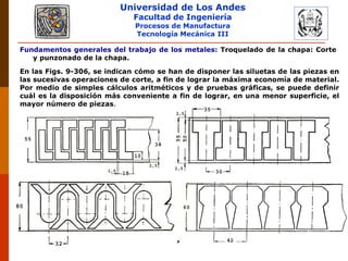 Universidad de Los Andes
Facultad de Ingeniería
Procesos de Manufactura
Tecnología Mecánica III
RUBEN D. AÑEZ R. PLASTICIDAD Y CONFORMADO DE METALES
En las Figs. 9-306, se indican cómo se han de disponer las siluetas de las piezas en
las sucesivas operaciones de corte, a fin de lograr la máxima economía de material.
Por medio de simples cálculos aritméticos y de pruebas gráficas, se puede definir
cuál es la disposición más conveniente a fin de lograr, en una menor superficie, el
mayor número de piezas.
Fundamentos generales del trabajo de los metales: Troquelado de la chapa: Corte
y punzonado de la chapa.
 