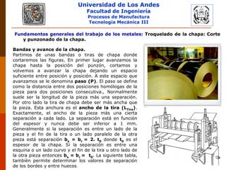 Universidad de Los Andes
Facultad de Ingeniería
Procesos de Manufactura
Tecnología Mecánica III
Fundamentos generales del trabajo de los metales: Troquelado de la chapa: Corte
y punzonado de la chapa.
Bandas y avance de la chapa.
Partimos de unas bandas o tiras de chapa donde
cortaremos las figuras. En primer lugar avanzamos la
chapa hasta la posición del punzón, cortamos y
volvemos a avanzar la chapa dejando un espacio
suficiente entre posición y posición. A este espacio que
avanzamos se le denomina paso (P). El paso se define
como la distancia entre dos posiciones homólogas de la
pieza para dos posiciones consecutiva., Normalmente
suele ser la longitud de la pieza más una separación.
Por otro lado la tira de chapa debe ser más ancha que
la pieza. Esta anchura es el ancho de la tira (LTira).
Exactamente, el ancho de la pieza más una cierta
separación a cada lado. La separación está en función
del espesor y nunca debe ser inferior a 1 mm.
Generalmente si la separación es entre un lado de la
pieza y el fin de la tira o un lado paralelo de la otra
pieza está separación bs = br = 2. t0 donde t0 es el
espesor de la chapa. Si la separación es entre una
esquina o un lado curvo y el fin de la tira u otro lado de
la otra pieza entonces bs = br = t0. La siguiente tabla,
también permite determinar los valores de separación
de los bordes y entre huecos.
 