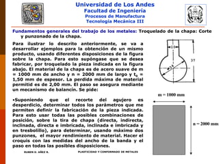 Universidad de Los Andes
Facultad de Ingeniería
Procesos de Manufactura
Tecnología Mecánica III
RUBEN D. AÑEZ R. PLASTICIDAD Y CONFORMADO DE METALES
Fundamentos generales del trabajo de los metales: Troquelado de la chapa: Corte
y punzonado de la chapa.
Para ilustrar lo descrito anteriormente, se va a
desarrollar ejemplos para la obtención de un mismo
producto, usando diferentes disposiciones de la figura
sobre la chapa. Para esto supóngase que se desea
fabricar, por troquelado la pieza indicada en la figura
abajo. El material de la chapa es de acero suave de m
= 1000 mm de ancho y n = 2000 mm de largo y t0 =
1,50 mm de espesor. La perdida máxima de material
permitid es de 2,00 mm. El paso se asegura mediante
un mecanismo de balancín. Se pide:
•Suponiendo que el recorte del agujero es
desperdicio, determinar todos los parámetros que me
permiten definir la fabricación de la pieza indicada.
Para esto usar todas las posibles combinaciones de
posición, sobre la tira de chapa (directa, indirecta,
inclinada, directa e imbricada, inclinada e imbricada y
en tresbolillo), para determinar, usando máximo dos
punzones, el mayor rendimiento de material. Hacer el
croquis con las medidas del ancho de la banda y el
paso en todas las posibles disposiciones.
m = 1000 mm
n = 2000 mm
 