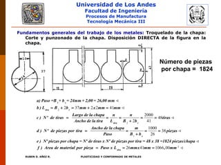Universidad de Los Andes
Facultad de Ingeniería
Procesos de Manufactura
Tecnología Mecánica III
RUBEN D. AÑEZ R. PLASTICIDAD Y CONFORMADO DE METALES
Fundamentos generales del trabajo de los metales: Troquelado de la chapa:
Corte y punzonado de la chapa. Disposición DIRECTA de la figura en la
chapa.
2
2
2 37 2 2 41
2000
48
2 41
1 s
tira r
tira r
a) Paso =B + b = 24mm + 2,00 = 26,00 mm
b ) L B b mm x mm mm
Largo de la chapa n n
c ) Nº de tiras tiras
Ancho de la tira L B b
Ancho de la chapa
d ) Nº de piezas por tira
Paso
    
    


1
2
1000
38
26
26 41 1066 00
s
tira
m
piezas
B b
e ) Nº piezas por chapa = Nº de tiras x Nº de piezas por tira = 48 x 38 =1824 piezas/chapa
f ) Area de material por pieza Paso x L mmx mm , mm
  

  
Número de piezas
por chapa = 1824
 
