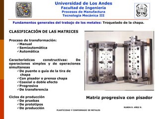 Universidad de Los Andes
Facultad de Ingeniería
Procesos de Manufactura
Tecnología Mecánica III
RUBEN D. AÑEZ R.
PLASTICIDAD Y CONFORMADO DE METALES
Fundamentos generales del trabajo de los metales: Troquelado de la chapa.
CLASIFICACIÓN DE LAS MATRICES
Proceso de transformación:
Manual
Semiautomática
Automática
Características constructivas: De
operaciones simples y de operaciones
simultaneas
De puente o guía de la tira de
chapa
Con pisador o prensa chapa
Coaxial o doble efecto
Progresiva
De transferencia
Ciclos de producción
De pruebas
De prototipos
De producción
Matriz progresiva con pisador
 
