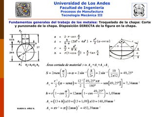 Universidad de Los Andes
Facultad de Ingeniería
Procesos de Manufactura
Tecnología Mecánica III
RUBEN D. AÑEZ R.
Fundamentos generales del trabajo de los metales: Troquelado de la chapa: Corte
y punzonado de la chapa. Disposición DIRECTA de la figura en la chapa.
   
1 3 2
1 1
2 2
2
2
1
10
2 2 2 49 25
2 2 2 12
12 49 25
49 25 7 34
2 2 180
49 25
1 12 1 1 09
2 2
13
C
Área cortada de material : A =A +A -A
S
S rsen sin sin ,
r x
r , x
A sen sen , , mm
,
h r cos mm cos , mm
A



 

 

     
          
     
 
       
   
       
   
    
 
2
22 2
3
10 13 1 09 10 140 09
12 452 39
h x , x , mm
A r mm , mm 
   
  
 