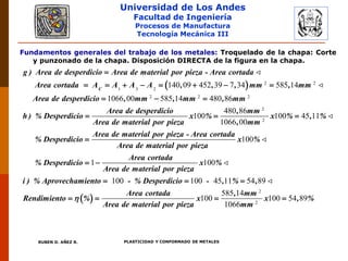 Universidad de Los Andes
Facultad de Ingeniería
Procesos de Manufactura
Tecnología Mecánica III
RUBEN D. AÑEZ R. PLASTICIDAD Y CONFORMADO DE METALES
Fundamentos generales del trabajo de los metales: Troquelado de la chapa: Corte
y punzonado de la chapa. Disposición DIRECTA de la figura en la chapa.
  2 2
1 3 2
2 2 2
140 09 452 39 7 34 585 14
1066 00 585 14 480 86
C
g ) Area de desperdicio Area de material por pieza - Area cortada
Area cortada A A A A , , , mm , mm
Area de desperdicio , mm , mm , mm
h ) % Desperdi

       
  
2
2
480 86
100 100 45 11
1066 00
100
Area de desperdicio , mm
cio x % x % , %
Area de material por pieza , mm
Area de material por pieza - Area cortada
% Desperdicio x %
Area de material por pieza
% Desperdic
  

 
2
2
1 100
100 100 45 11 54 89
585 14
100 100 54 89
1066
Area cortada
io x %
Area de material por pieza
i ) % Aprovechamiento - % Desperdicio - , % ,
Area cortada , mm
Rendimiento % x x , %
Area de material por pieza mm

 
  
   
 