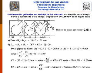 Universidad de Los Andes
Facultad de Ingeniería
Procesos de Manufactura
Tecnología Mecánica III
Fundamentos generales del trabajo de los metales: Estampado de la chapa:
Corte y punzonado de la chapa. Disposición INCLINADA de la figura en la
chapa.
Número de piezas por chapa =2.014
 
 
2
24 2 26
2 12 2
12 2 12 26 5 2 12 19
19
0 731 46 95
26
37 12 25 25 0
tira r r
mm
b L B b EF ED b
De la figura se tiene BC mm y AC mm
AC
sen
BC
ED
CE mm sen ED CE sen x
CE

 
1 s
a) Paso =B + b =
)
:
, ,
,
  
     
       
    
        731 18 27
5 5 46 95 3 41
mm
EF
GE EI mm EF GE mm mm
GE
 
,
cos cos cos , ,

        
 