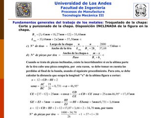 Universidad de Los Andes
Facultad de Ingeniería
Procesos de Manufactura
Tecnología Mecánica III
Fundamentos generales del trabajo de los metales: Troquelado de la chapa:
Corte y punzonado de la chapa. Disposición INCLINADA de la figura en la
chapa.
 2
2
3 41 18 27 12 33 68
33 68 2 2 37 50
2000
53
2 37 68
   
  
    


, , ,
, ,
Largo de la chapa
) º
Ancho de la tira ,
Ancho de la chap
) º
tira
tira r
B mm mm mm
L mm x mm mm
n n
c N de tiras tiras
L B b
d N de piezas por tira
1



a-x
Cuando se trata de piezas inclinadas, existe la incertidumbre si en la ultima parte
de la tira cabe una pieza completa, por esta razon, se debe tomar en cuenta las
perdidas al final d
s
m x
Paso B b
12 2
19
0 731 46 95
26
   
     
e la banda, usando el siguiente procedimiento. Para esto, se debe
calcular la distancia que ocupa la longitud "x" de la ultima figura a cortar:
, ,
x CD HI
AC
sen
BC
 
 37 12 25 25 46 95 17 07
5 5 0 731 3 66
12 2 12 17 07 3 66 2 34 70
1000 34 70
         
       
        


cos cos cos , ,
, ,
, , , mm, por tanto
,
º
CD
CE mm CD CE x mm
CE
HI
GE EI mm sen HI EIsen mmx mm
EI
x CD HI
N de piezas por tira
 
 
1 37 1 38
26
   
 