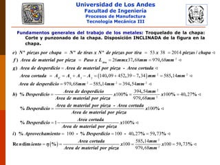 Universidad de Los Andes
Facultad de Ingeniería
Procesos de Manufactura
Tecnología Mecánica III
Fundamentos generales del trabajo de los metales: Troquelado de la chapa:
Corte y punzonado de la chapa. Disposición INCLINADA de la figura en la
chapa.
2
53 38 2014
26 37 68 979 68tira
e N piezas por chapa N de tiras x N de piezas por tira x piezas chapa
f Area de material por pieza Paso x L mmx mm mm
g Area de desperdicio Area de material
) º º º /
) , ,
)
  
  

  2 2
1 3 2
2 2 2
140 09 452 39 7 34 585 14
979 68 585 14 394 54
C
por pieza Area cortada
Area cortada A A A A mm mm
Area de desperdicio mm mm mm
Area de desperdicio
h Desperdicio
Area de material
-
, , , ,
, , ,
) %
       
  

2
2
394 54
100 100 40 27
979 68
100
1
mm
x x
por pieza mm
Area de material por pieza Area cortada
Desperdicio x
Area de material por pieza
Area cortada
Desperdicio
Area de material por pi
,
% % , %
,
-
% %
%
 

 
 
2
2
100
100 100 40 27 59 73
585 14
100 100 59 73
979 68
x
eza
i Aprovechamiento Desperdicio
Area cortada mm
n iento x x
Area de material por pieza mm

%
) % - % - , % , %
,
Re dim % , %
,
  
   
 