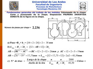 Universidad de Los Andes
Facultad de Ingeniería
Procesos de Manufactura
Tecnología Mecánica III
Fundamentos generales del trabajo de los metales: Estampado de la chapa:
Corte y punzonado de la chapa. Disposición PRIMERA INVERTIDA
DIRECTA de la figura en la chapa.
Número de piezas por chapa = 2.236
 
 
 
2
2 2
2 2
10 2 24 2 38
2 12 12 2
12 2 12 26 12 2 5 19
26 19 17 75 12 17 75 12 2 2 45 50
   
     
          
        

1 s
a) Paso =B + b =
)
, , ,
arg
) º
tira r r
tira
mm
b L B b AB b
AB BC AC BC mm y AC mm
AB mm L x mm
L o de la chapa
c N de tiras
Ancho de l 2
2000
43
2 45 50
   
 ,tira r
n n
tiras
a tira L B b
 