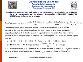Universidad de Los Andes
Facultad de Ingeniería
Procesos de Manufactura
Tecnología Mecánica III
RUBEN D. AÑEZ R. PLASTICIDAD Y CONFORMADO DE METALES
Fundamentos generales del trabajo de los metales: Troquelado de la chapa:
Corte y punzonado de la chapa. Disposición PRIMERTA INVERTDA
DIRECTA de la figura en la chapa.
1
2
1 1 2
 
     

- -
) º
,
s
Ancho de la chapa x Ancho de la chapa y m x y
d N de piezas por tira
Paso Paso B b
Cuando se trata de piezas directas e iveridas existe la incertidumbre si en la ultima
parte de la tira cab , ,
, dim . ,
tan "
e dos piezas completas por esta razon se debe tomar en cuenta
las perdidas al final de la banda usando el siguiente proce iento Para esto se deben
calcular la dis cias que ocupa la longitud
12 12 2 12 2 5 19 12 19 12 2 45
2 1000 45 26
2 52
38
              
 
   
" " "
a cortar:
y = 24+2=26mm º
) º
x y la longitud y de las dos ultimas figuras
x CA CA mm x mm
x
N de piezas por tira piezas
e N piezas por chapa
2
43 52 2236
38 45 50 1729
  
  
º º /
) ,tira
N de tiras x N de piezas por tira x piezas chapa
f Area de material por dos piezas Paso x L mmx mm mm
 