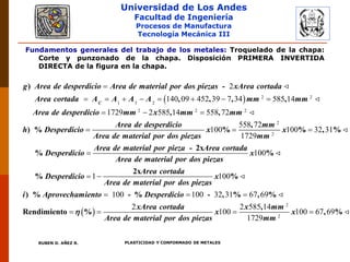 Universidad de Los Andes
Facultad de Ingeniería
Procesos de Manufactura
Tecnología Mecánica III
RUBEN D. AÑEZ R. PLASTICIDAD Y CONFORMADO DE METALES
Fundamentos generales del trabajo de los metales: Troquelado de la chapa:
Corte y punzonado de la chapa. Disposición PRIMERA INVERTIDA
DIRECTA de la figura en la chapa.
  2 2
1 3 2
2 2 2
2
140 09 452 39 7 34 585 14
1729 2 585 14 558 72

       
  
) -
, , , ,
, ,
) %
C
g Area de desperdicio Area de material por dos piezas xArea cortada
Area cortada A A A A mm mm
Area de desperdicio mm x mm mm
h D
2
2
558 72
100 100 32 31
1729
100
  

,
% % , %
- 2x
% %
Area de desperdicio mm
esperdicio x x
Area de material por dos piezas mm
Area de material por pieza Area cortada
Desperdicio x
Area de material por dos piezas
 
1 100
100 100 32 31 67 69
2
100
 
  
 
2x
% %
) % - % - , % , %
Rendimiento %
Area cortada
Desperdicio x
Area de material por dos piezas
i Aprovechamiento Desperdicio
xArea cortada
x
Area de material por dos piezas

2
2
2 585 14
100 67 69
1729
 
,
, %
x mm
x
mm
 