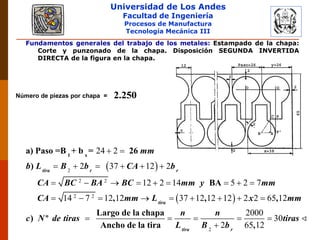 Universidad de Los Andes
Facultad de Ingeniería
Procesos de Manufactura
Tecnología Mecánica III
Fundamentos generales del trabajo de los metales: Estampado de la chapa:
Corte y punzonado de la chapa. Disposición SEGUNDA INVERTIDA
DIRECTA de la figura en la chapa.
Número de piezas por chapa = 2.250
 
 
2
2 2
2 2
24 2
2 37 12 2
12 2 14 5 2 7
14 7 12 12 37 12 12 12 2 2 65 12
tira r r
tira
mm
b L B b CA b
CA BC BA BC mm y mm
CA mm L x mm
c N de tiras
1 s
a) Paso =B + b = 26
)
BA
, , ,
Largo de la chapa
) º
Ancho de la t
 
     
        
        

2
2000
30
2 65 12tira r
n n
tiras
L B bira ,
   

 