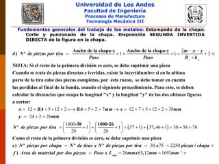 Universidad de Los Andes
Facultad de Ingeniería
Procesos de Manufactura
Tecnología Mecánica III
Fundamentos generales del trabajo de los metales: Estampado de la chapa:
Corte y punzonado de la chapa. Disposición SEGUNDA INVERTIDA
DIRECTA de la figura en la chapa.
1
2
1 1 2
s
m x y
d N de piezas por tira
Paso Paso B b
Ancho de la chapa-x Ancho de la chapa-y
) º
NOTA: Si el resto de la primera división es cero, se debe suprimir una pieza
Cuando se trata de piezas dir
 
     

ectas e iveridas, existe la incertidumbre si en la ultima
parte de la tira cabe dos piezas completas, por esta razon, se debe tomar en cuenta
las perdidas al final de la banda, usando el siguiente pro
12 5 12 2 5 2 7 12 7 5 12 2 38
24 2 2
x BA BA mm x mm
y
cedimiento. Para esto, se deben
calcular la distancias que ocupa la longitud "x" y la longitud "y" de las dos ultimas figuras
a cortar:
               
  
   
6
1000
1 1 37 1 37 46 1 38 38 76
26 26
mm
N de piezas por tira
e N piezas por chapa N de tiras x N
-38 1000-26
º ,
Como el resto de la primera división es cero, se debe suprimir una pieza
) º º º
   
             
   

2
30 75 2250
26 65 12 1693tira
de piezas por tira x piezas chapa
f Area de material por dos piezas Paso x L mmx mm mm
/
) ,
 
  
 