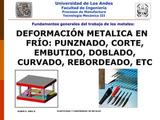 Universidad de Los Andes
Facultad de Ingeniería
Procesos de Manufactura
Tecnología Mecánica III
RUBEN D. AÑEZ R. PLASTICIDAD Y CONFORMADO DE METALES
Fundamentos generales del trabajo de los metales:
DEFORMACIÓN METALICA EN
FRÍO: PUNZNADO, CORTE,
EMBUTIDO, DOBLADO,
CURVADO, REBORDEADO, ETC
 