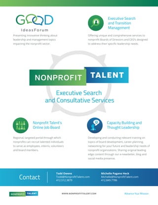 WWW.NONPROFITTALENT.COM Advance Your Mission
Executive Search
and Consultative Services
Executive Search
and Transition
Management
Presenting innovative thinking about
leadership and management topics
impacting the nonproﬁt sector.
Regional, targeted portal through which
nonproﬁts can recruit talented individuals
to serve as employees, interns, volunteers
and board members.
Developing and conducting relevant training on
topics of board development, career planning,
networking for your future and leadership needs of
nonproﬁt organizations. Sharing original leading
edge content through our e-newsletter, blog and
social media presence.
Oﬀering unique and comprehensive services to
nonproﬁt Boards of Directors and CEO’s designed
to address their speciﬁc leadership needs.
Nonprofit Talent’s
Online Job Board
Capacity Building and
Thought Leadership
Contact
Todd Owens
Todd@NonproﬁtTalent.com
412.512.3879
Michelle Pagano Heck
Michelle@NonproﬁtTalent.com
412.849.7786
 