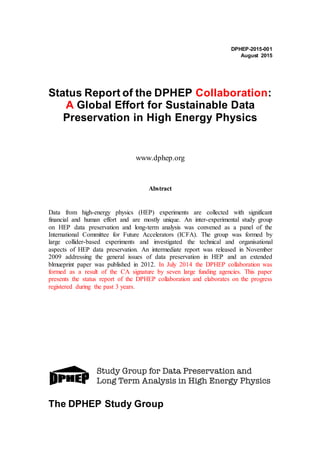DPHEP-2015-001
August 2015
Status Report of the DPHEP Collaboration:
A Global Effort for Sustainable Data
Preservation in High Energy Physics
www.dphep.org
Abstract
Data from high-energy physics (HEP) experiments are collected with significant
financial and human effort and are mostly unique. An inter-experimental study group
on HEP data preservation and long-term analysis was convened as a panel of the
International Committee for Future Accelerators (ICFA). The group was formed by
large collider-based experiments and investigated the technical and organisational
aspects of HEP data preservation. An intermediate report was released in November
2009 addressing the general issues of data preservation in HEP and an extended
blmueprint paper was published in 2012. In July 2014 the DPHEP collaboration was
formed as a result of the CA signature by seven large funding agencies. This paper
presents the status report of the DPHEP collaboration and elaborates on the progress
registered during the past 3 years.
The DPHEP Study Group
 