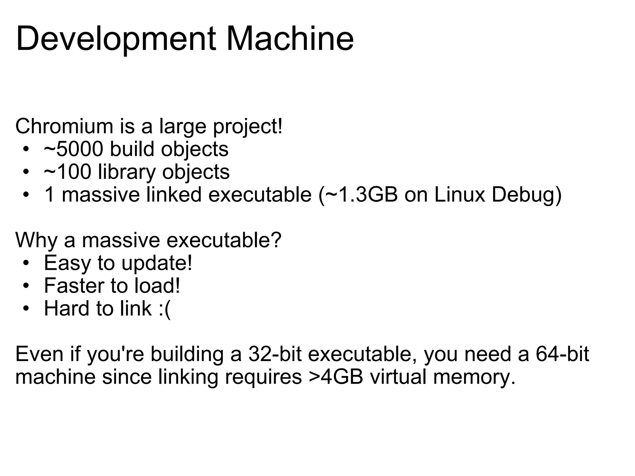 Development Machine Chromium is a large project! ~5000 build objects ~100 library objects 1 massive linked executable (~1.3GB on Linux Debug) Why a massive executable? Easy to update! Faster to load! Hard to link :( Even if you're building a 32-bit executable, you need a 64-bit machine since linking requires >4GB virtual memory. 