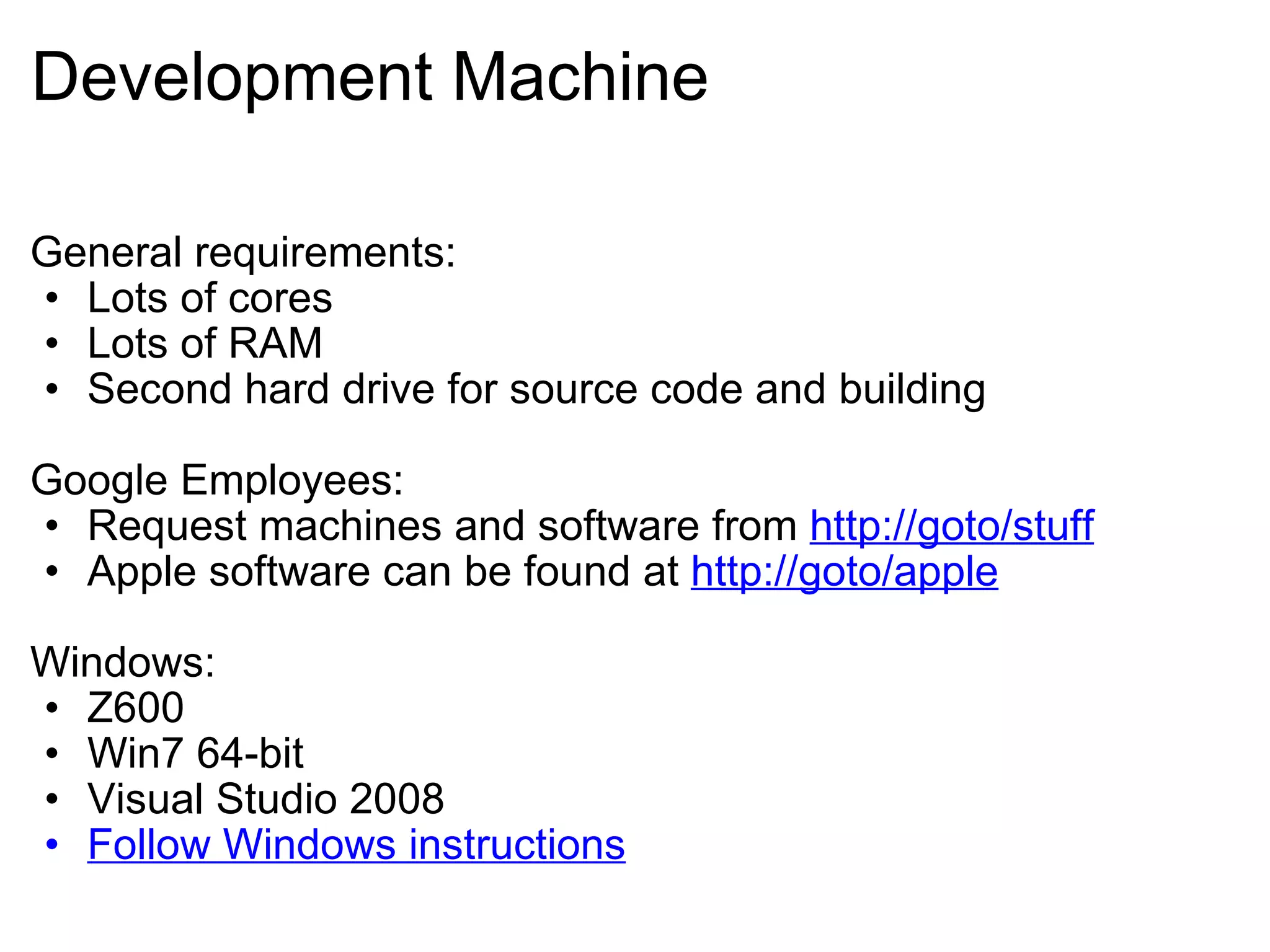 Development Machine General requirements: Lots of cores Lots of RAM Second hard drive for source code and building Google Employees: Request machines and software from  http://goto/stuff Apple software can be found at  http://goto/apple Windows: Z600 Win7 64-bit Visual Studio 2008 Follow Windows instructions 